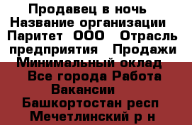 Продавец в ночь › Название организации ­ Паритет, ООО › Отрасль предприятия ­ Продажи › Минимальный оклад ­ 1 - Все города Работа » Вакансии   . Башкортостан респ.,Мечетлинский р-н